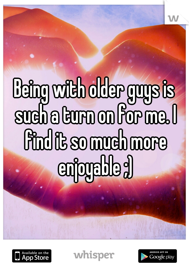 Being with older guys is such a turn on for me. I find it so much more enjoyable ;)