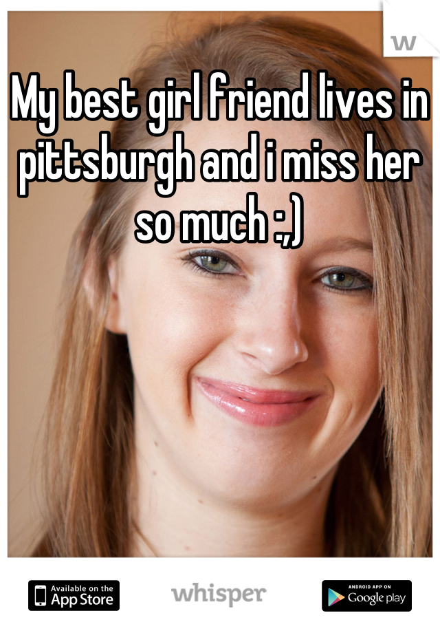 My best girl friend lives in pittsburgh and i miss her so much :,)