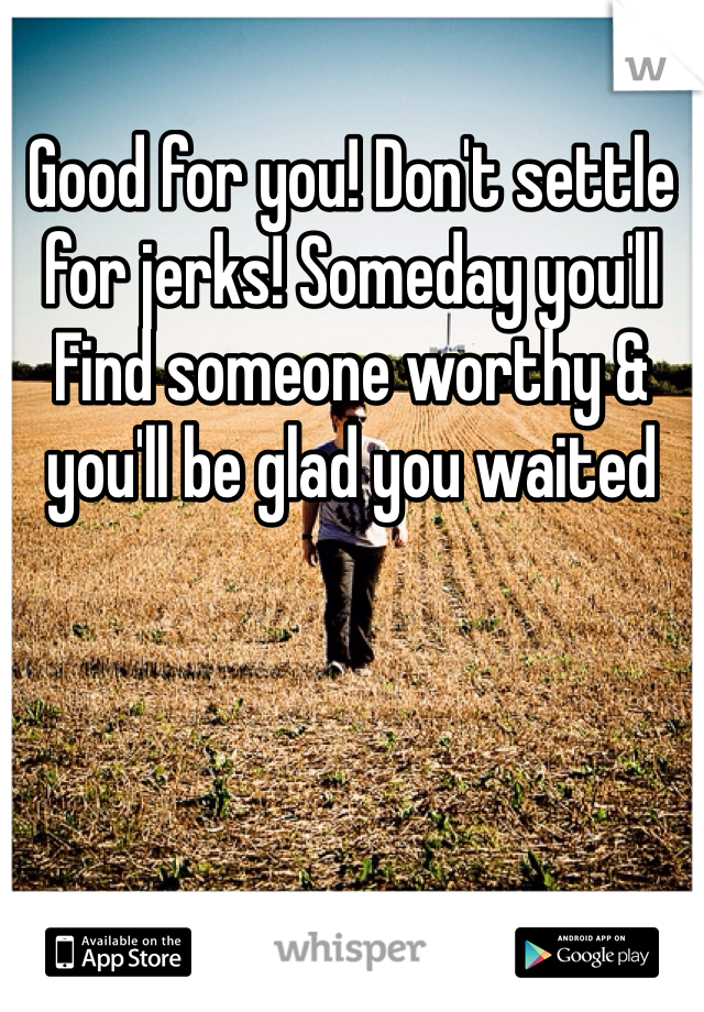 Good for you! Don't settle for jerks! Someday you'll
Find someone worthy & you'll be glad you waited 