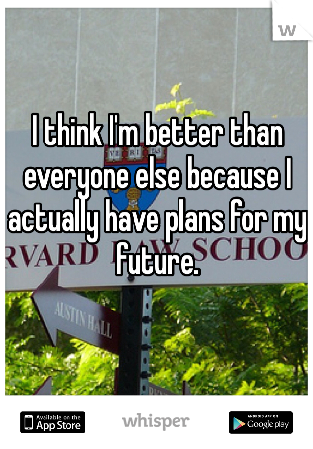 I think I'm better than everyone else because I actually have plans for my future. 