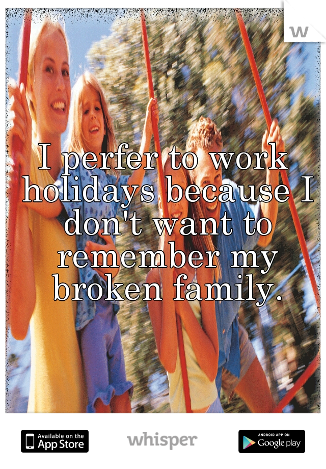 I perfer to work holidays because I don't want to remember my broken family.