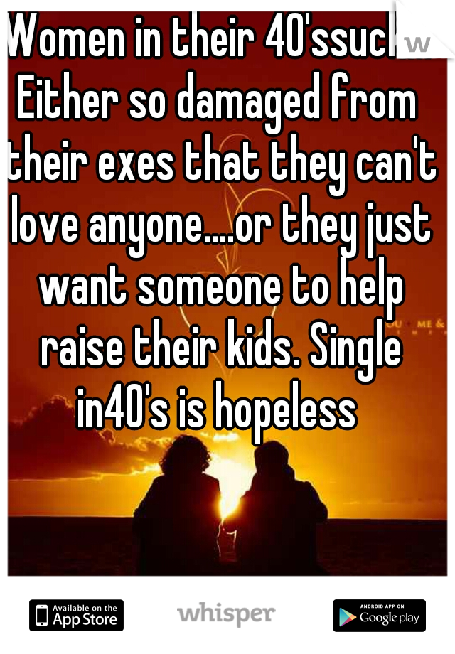 Women in their 40'ssuck!!!
Either so damaged from their exes that they can't love anyone....or they just want someone to help raise their kids. Single in40's is hopeless 