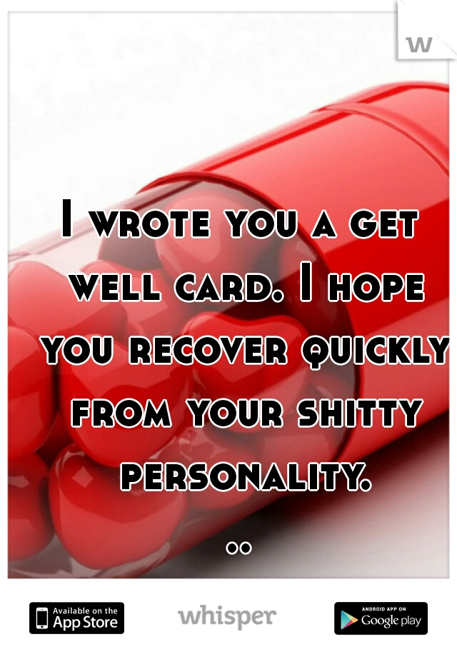 I wrote you a get well card. I hope you recover quickly from your shitty personality...
