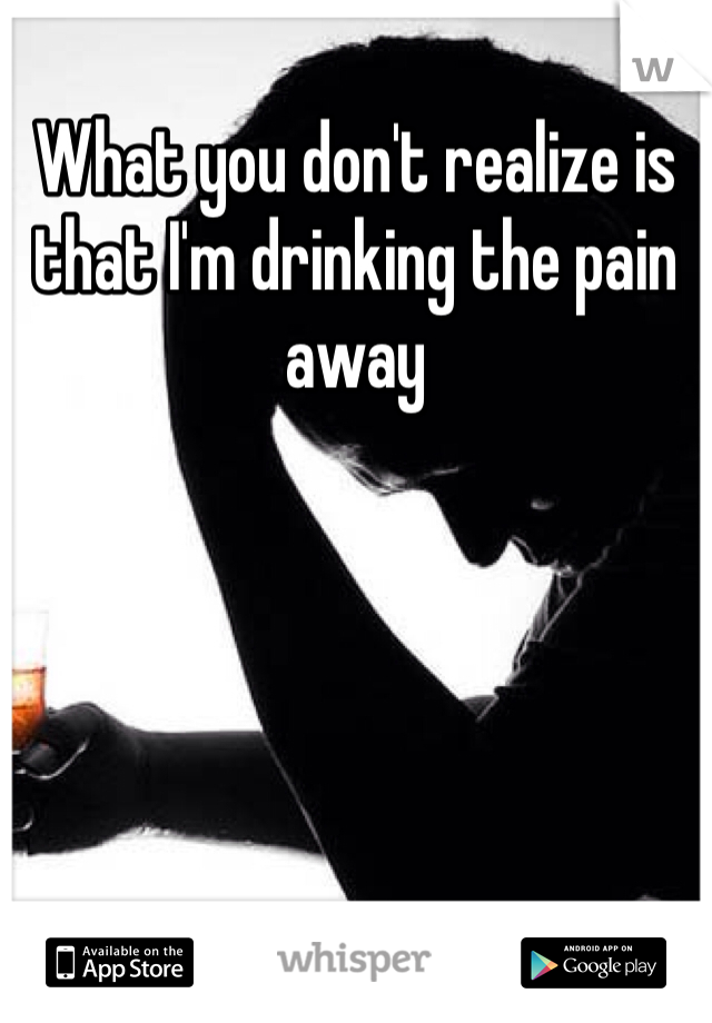 What you don't realize is that I'm drinking the pain away