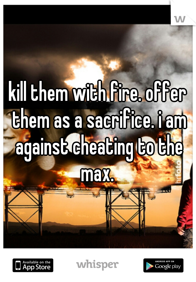 kill them with fire. offer them as a sacrifice. i am against cheating to the max. 