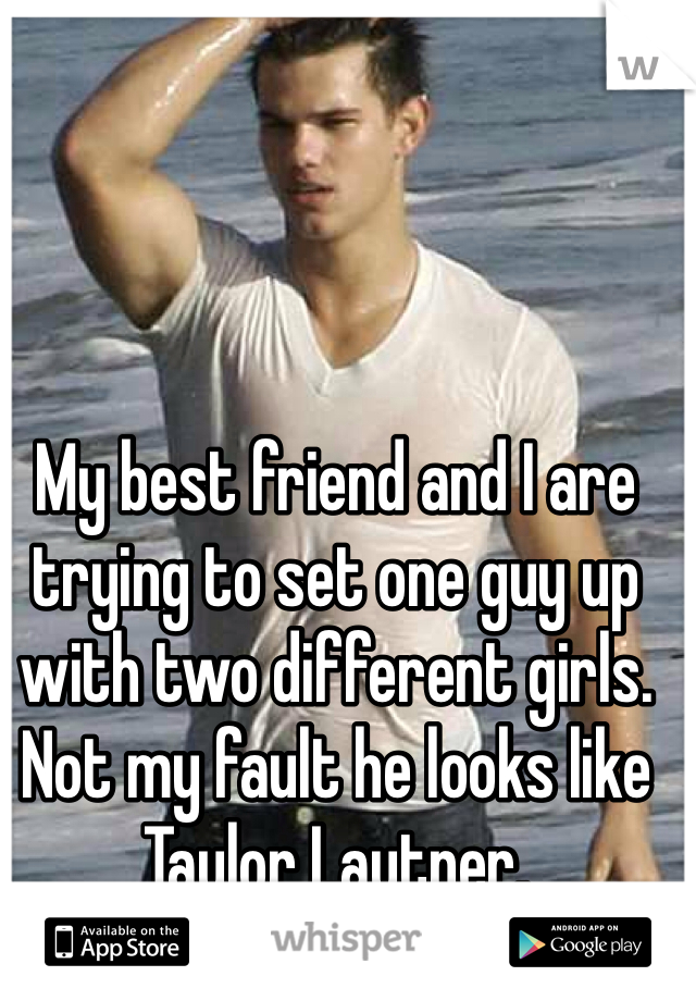 My best friend and I are trying to set one guy up with two different girls. Not my fault he looks like Taylor Lautner.