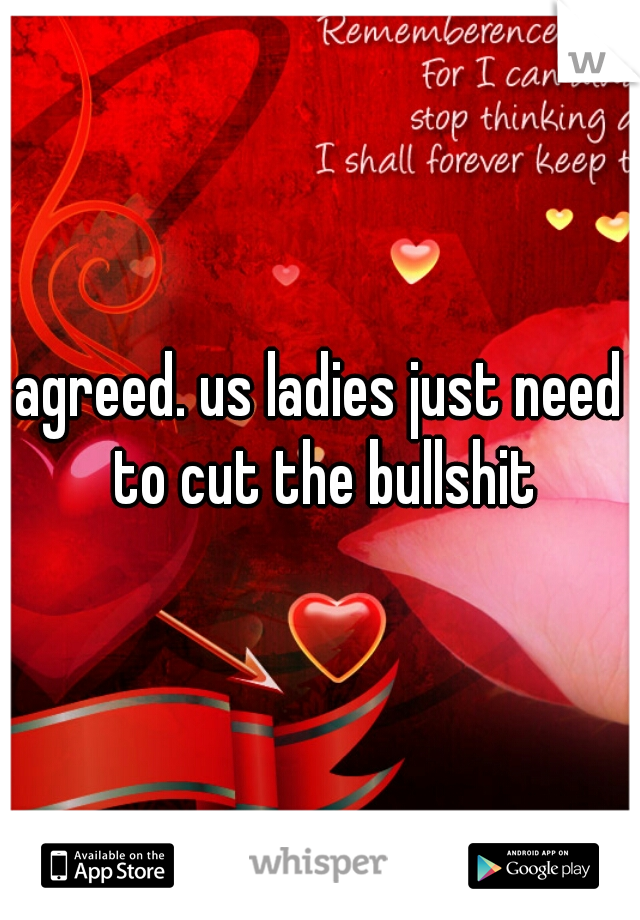 agreed. us ladies just need to cut the bullshit