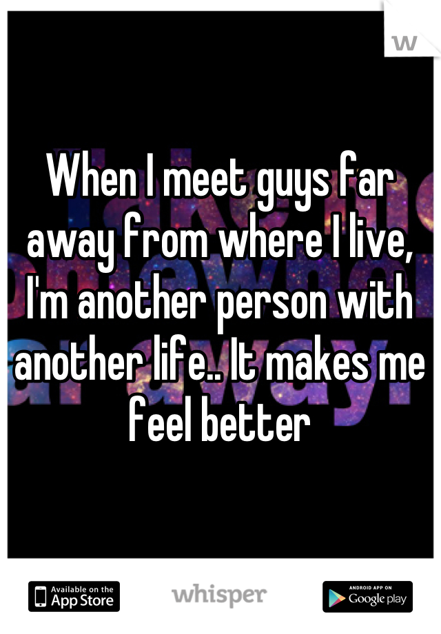 When I meet guys far away from where I live, I'm another person with another life.. It makes me feel better
