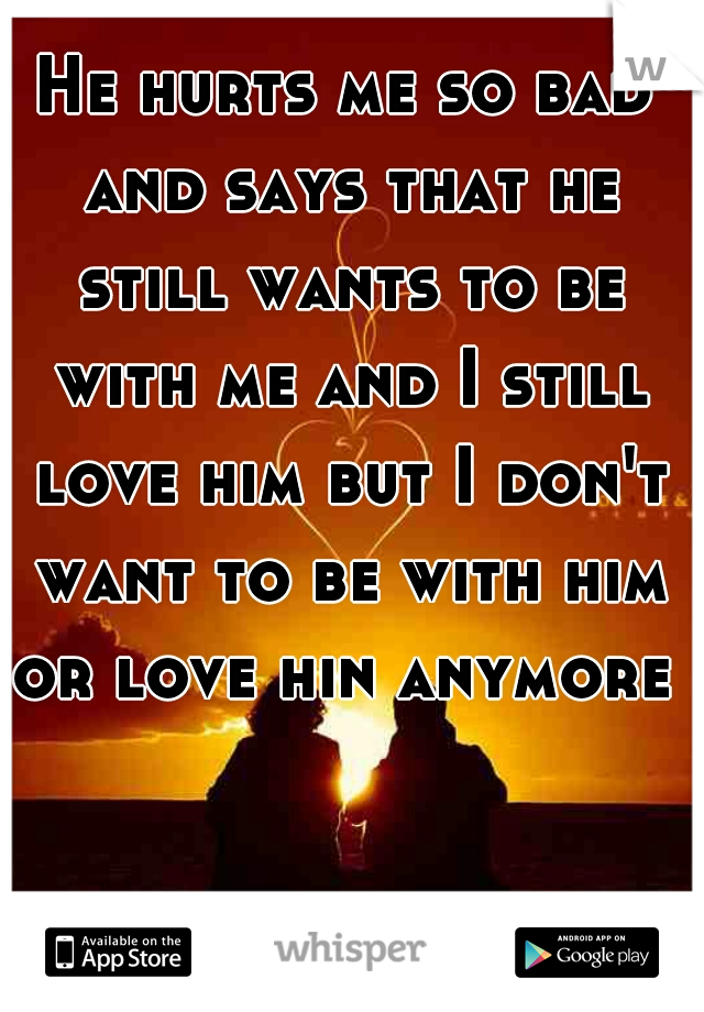 He hurts me so bad and says that he still wants to be with me and I still love him but I don't want to be with him or love hin anymore 
