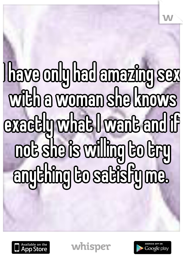 I have only had amazing sex with a woman she knows exactly what I want and if not she is willing to try anything to satisfy me. 