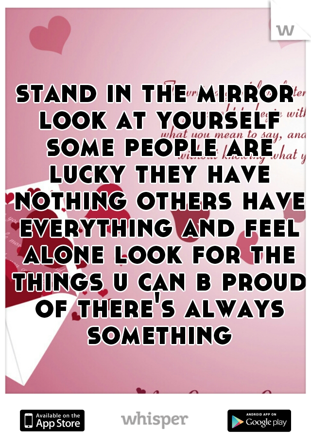 stand in the mirror look at yourself some people are lucky they have nothing others have everything and feel alone look for the things u can b proud of there's always something