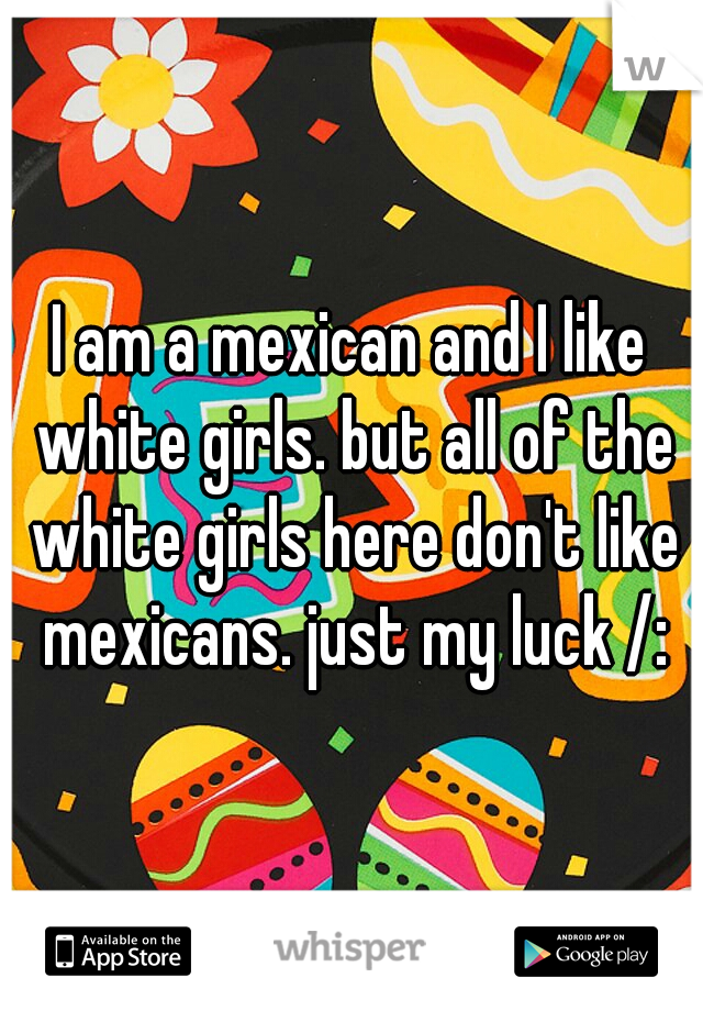 I am a mexican and I like white girls. but all of the white girls here don't like mexicans. just my luck /: