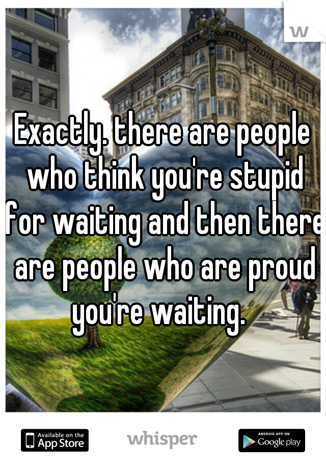 Exactly. there are people who think you're stupid for waiting and then there are people who are proud you're waiting.  