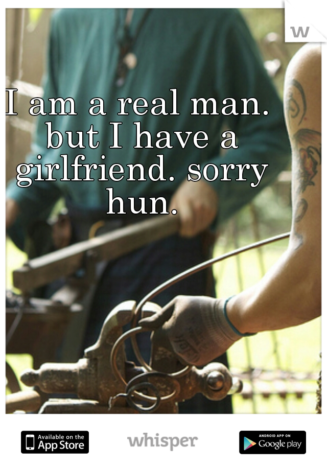 I am a real man. but I have a girlfriend. sorry hun.