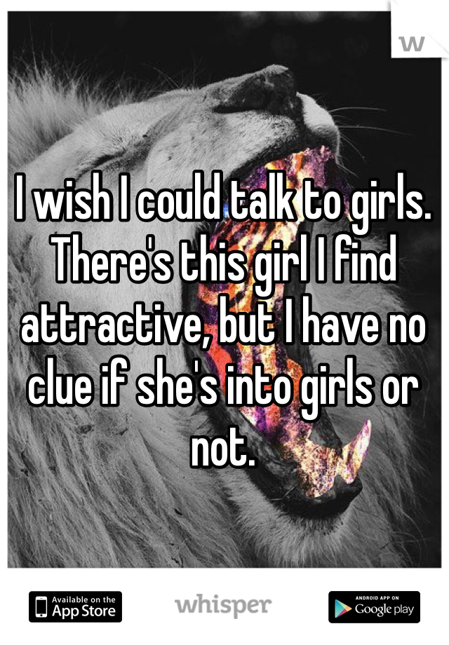 I wish I could talk to girls. There's this girl I find attractive, but I have no clue if she's into girls or not. 
