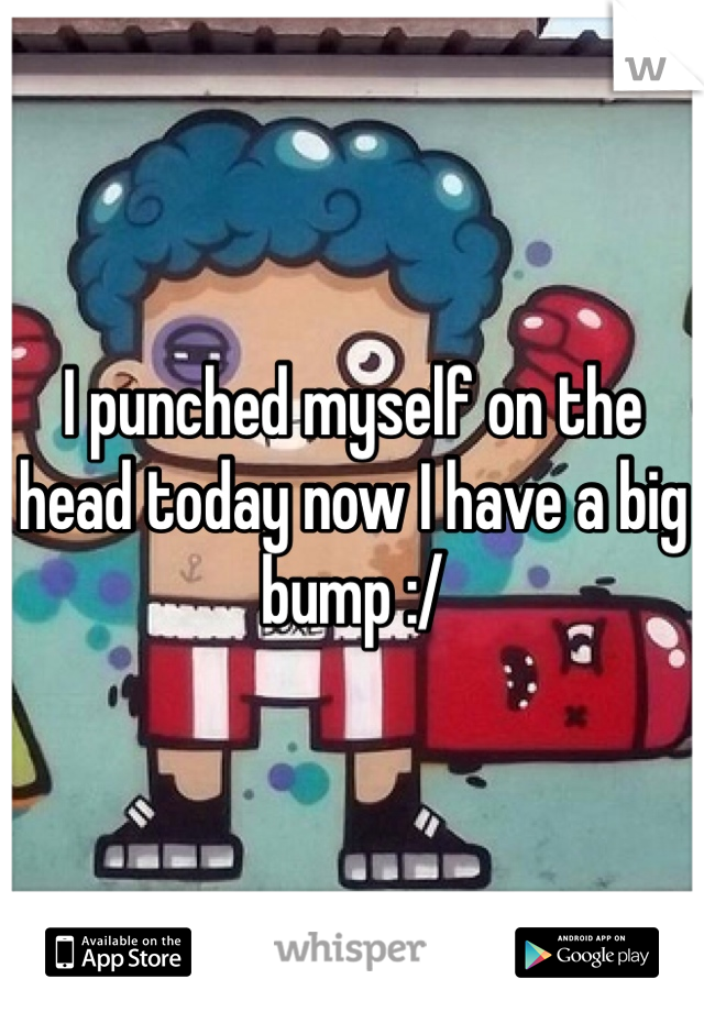 I punched myself on the head today now I have a big bump :/