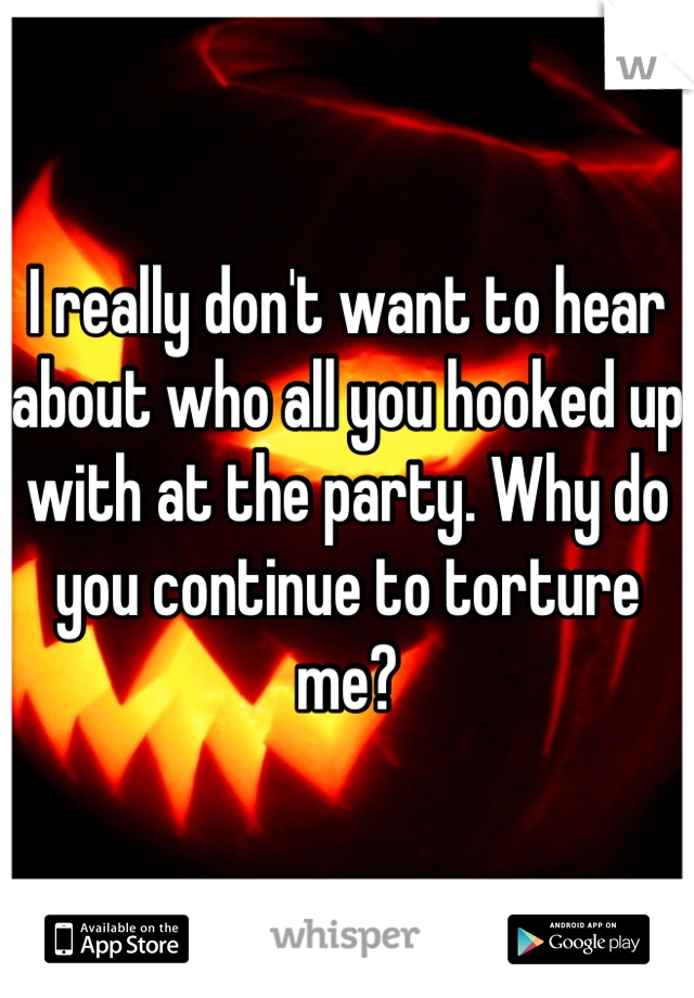 I really don't want to hear about who all you hooked up with at the party. Why do you continue to torture me?