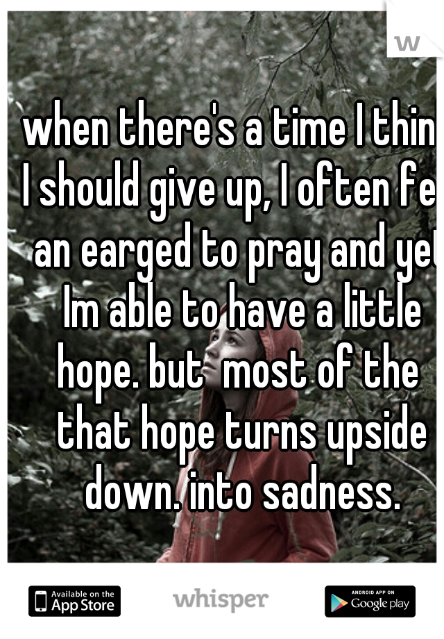 when there's a time I think I should give up, I often feel an earged to pray and yet Im able to have a little hope. but  most of the  that hope turns upside down. into sadness.