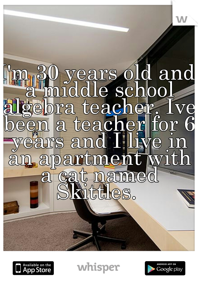 I'm 30 years old and a middle school algebra teacher. Ive been a teacher for 6 years and I live in an apartment with a cat named Skittles. 