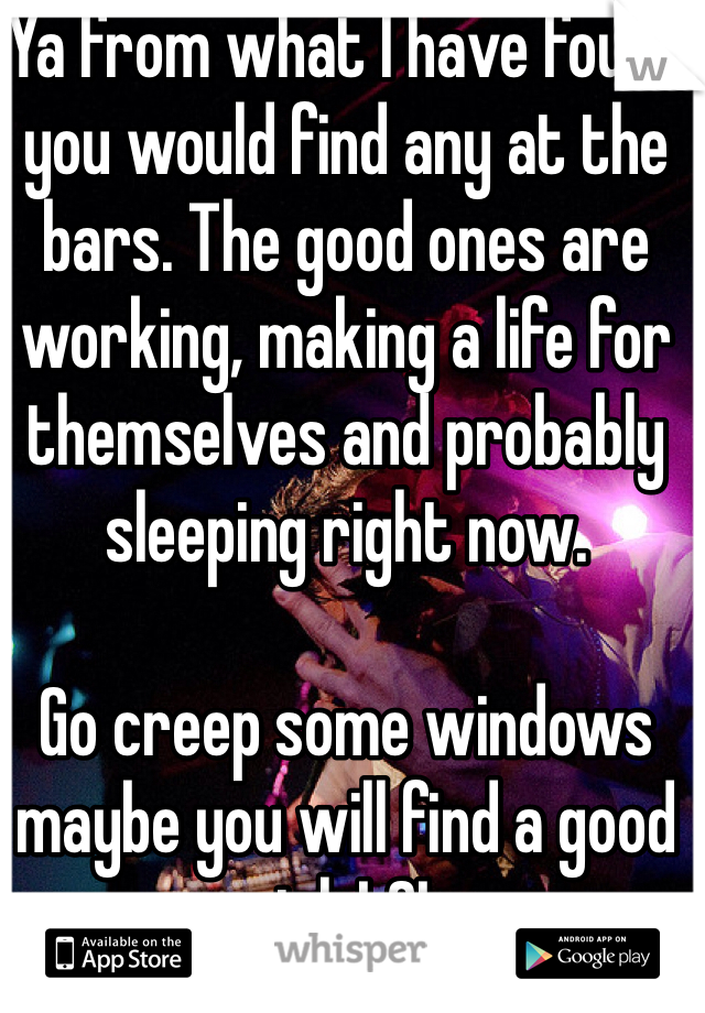 Ya from what I have found you would find any at the bars. The good ones are working, making a life for themselves and probably sleeping right now. 

Go creep some windows maybe you will find a good girl. LOL