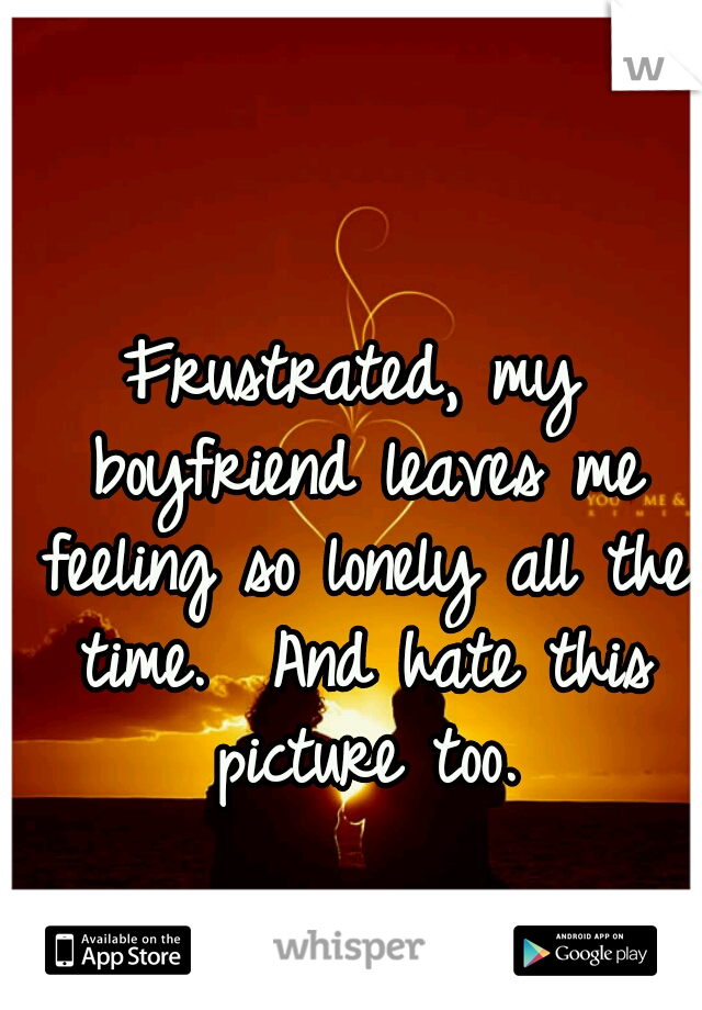 Frustrated, my boyfriend leaves me feeling so lonely all the time.  And hate this picture too.