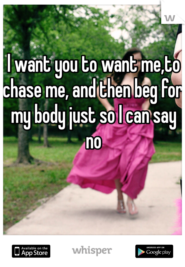 I want you to want me,to chase me, and then beg for my body just so I can say no