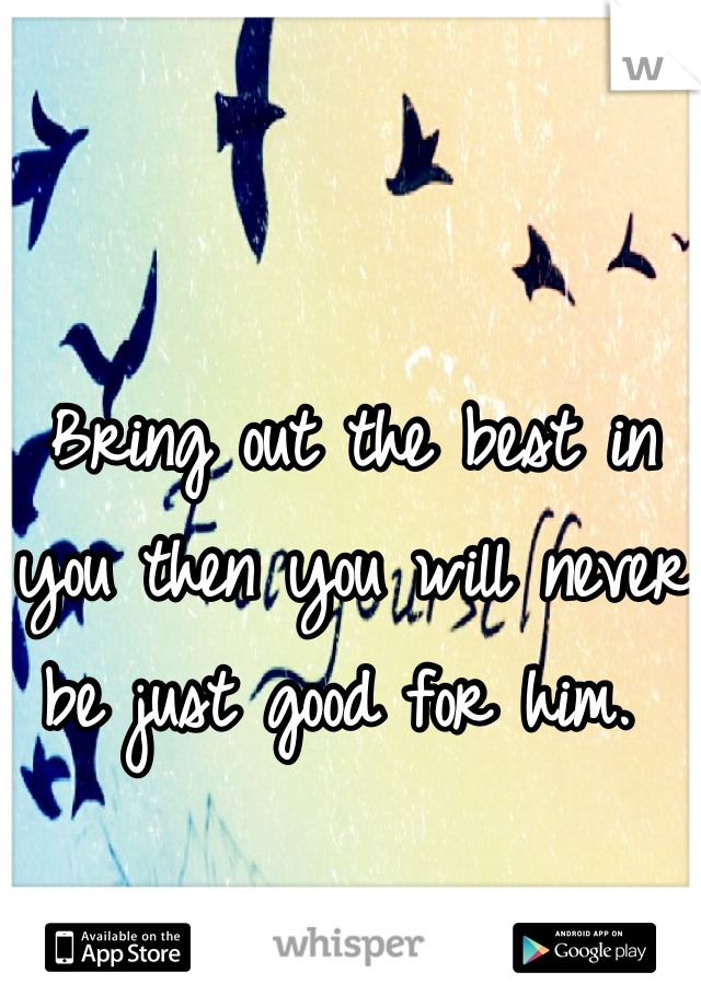 Bring out the best in you then you will never be just good for him. 