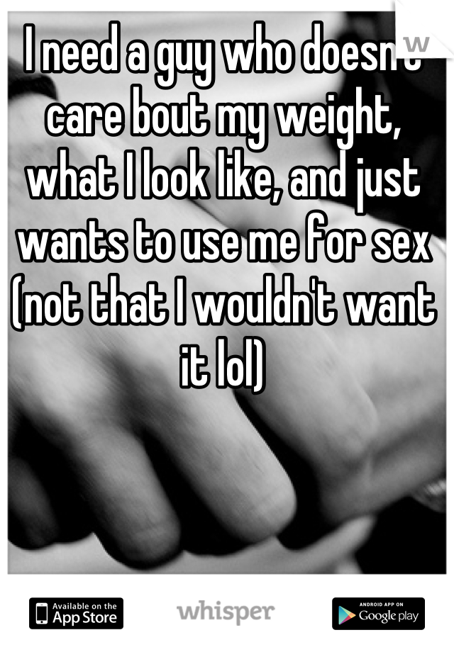 I need a guy who doesn't care bout my weight, what I look like, and just wants to use me for sex (not that I wouldn't want it lol)