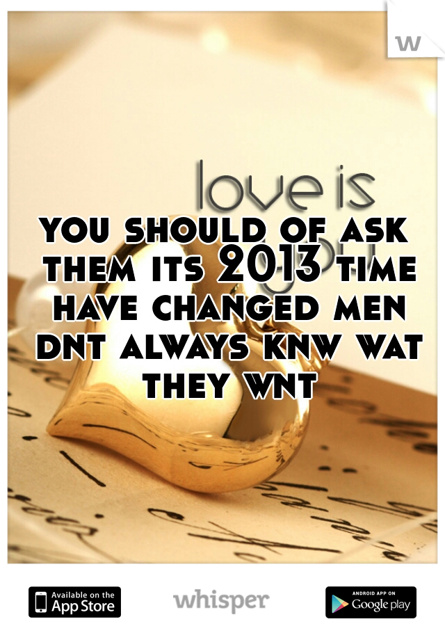 you should of ask them its 2013 time have changed men dnt always knw wat they wnt