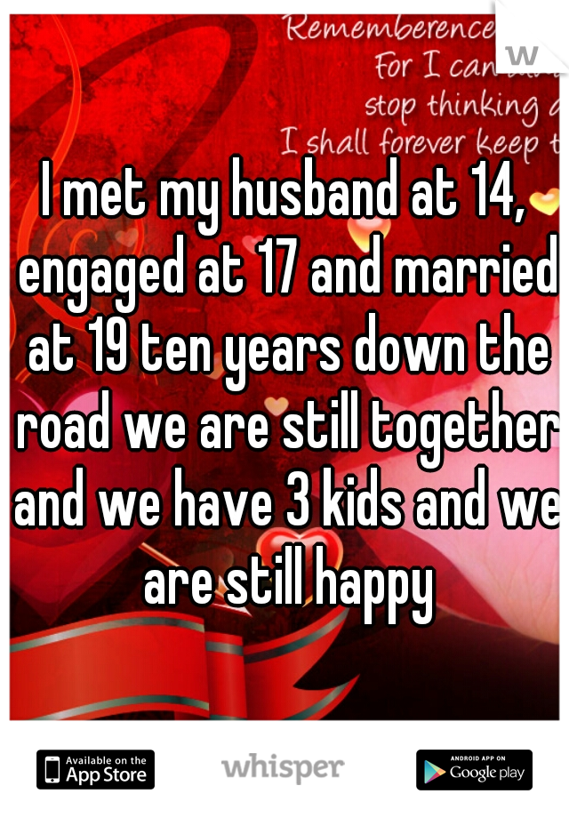 I met my husband at 14, engaged at 17 and married at 19 ten years down the road we are still together and we have 3 kids and we are still happy