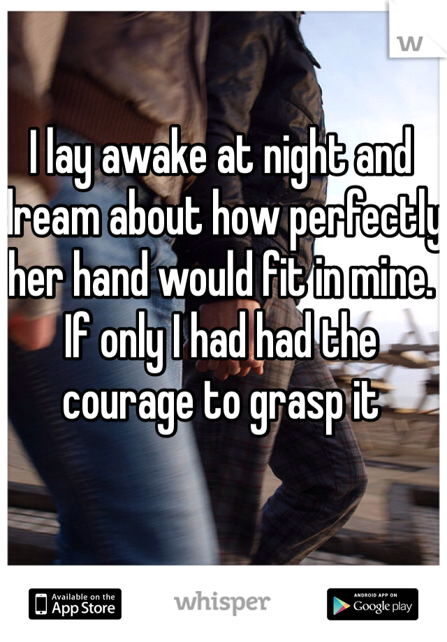 I lay awake at night and dream about how perfectly her hand would fit in mine. If only I had had the courage to grasp it