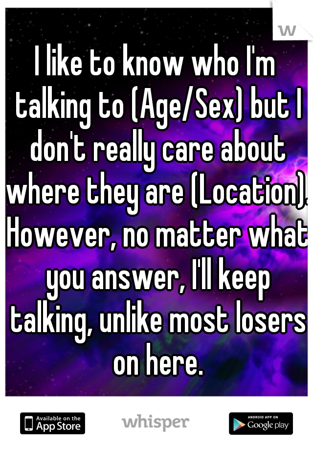 I like to know who I'm talking to (Age/Sex) but I don't really care about where they are (Location). However, no matter what you answer, I'll keep talking, unlike most losers on here.