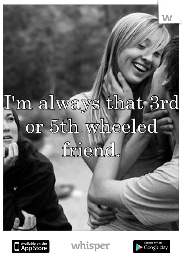 I'm always that 3rd or 5th wheeled friend.