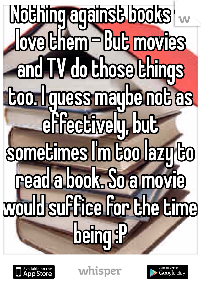 Nothing against books - I love them - But movies and TV do those things too. I guess maybe not as effectively, but sometimes I'm too lazy to read a book. So a movie would suffice for the time being :P