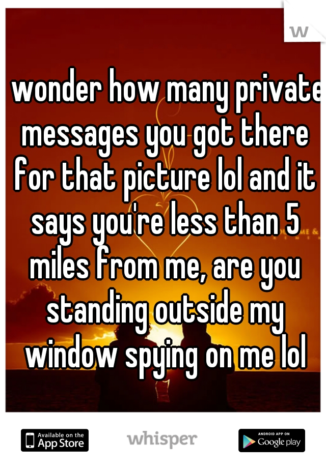 I wonder how many private messages you got there for that picture lol and it says you're less than 5 miles from me, are you standing outside my window spying on me lol