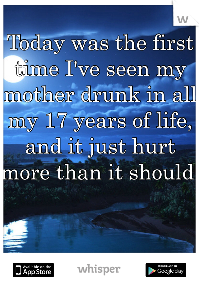 Today was the first time I've seen my mother drunk in all my 17 years of life, and it just hurt more than it should.