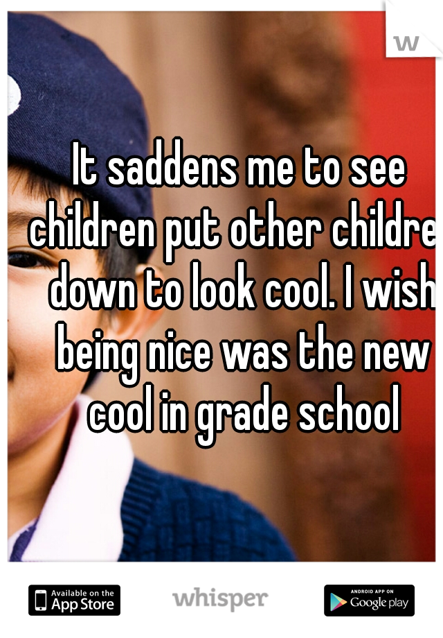 It saddens me to see children put other children down to look cool. I wish being nice was the new cool in grade school