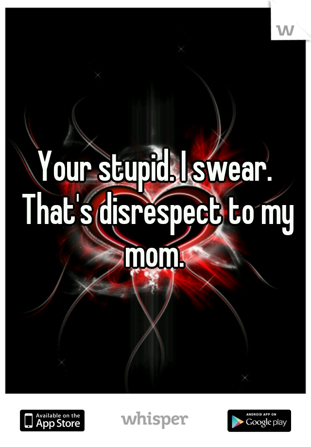 Your stupid. I swear. That's disrespect to my mom. 
