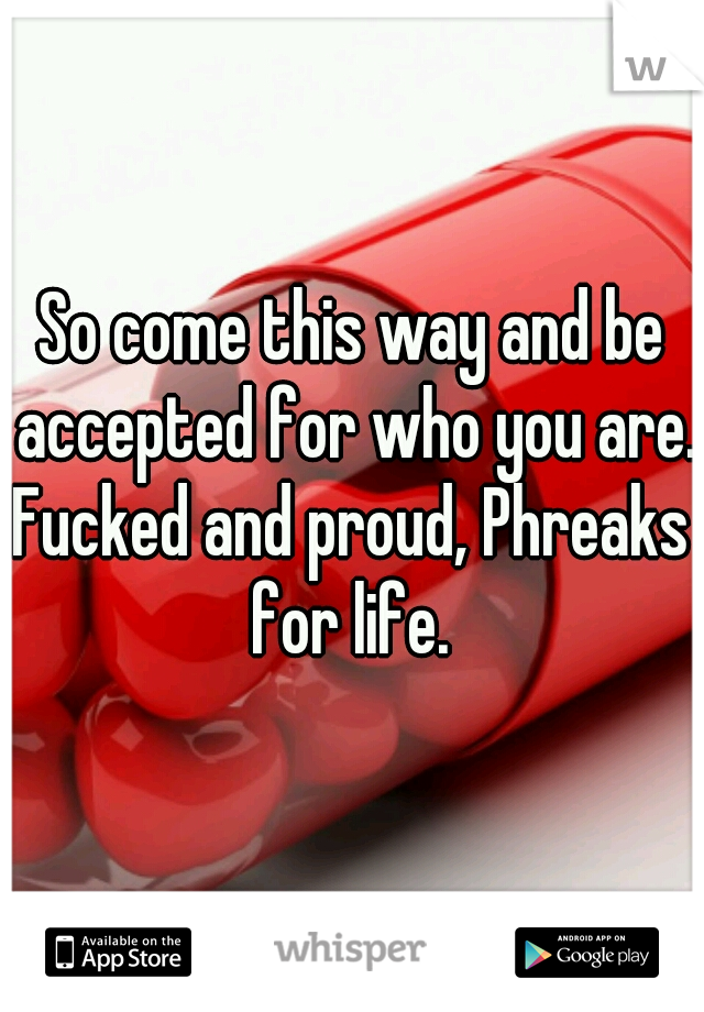 So come this way and be accepted for who you are. 

Fucked and proud, Phreaks for life. 