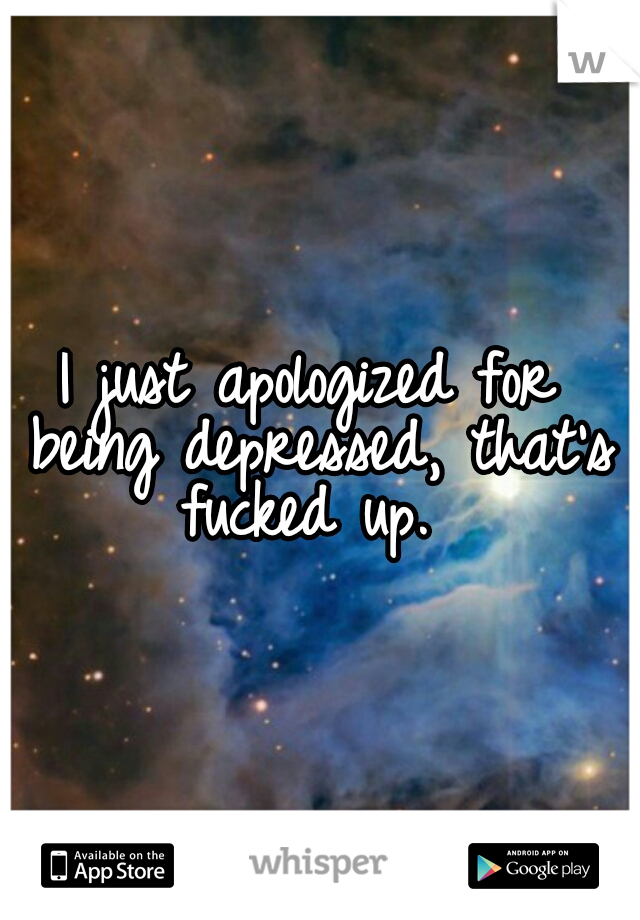 I just apologized for being depressed, that's fucked up. 