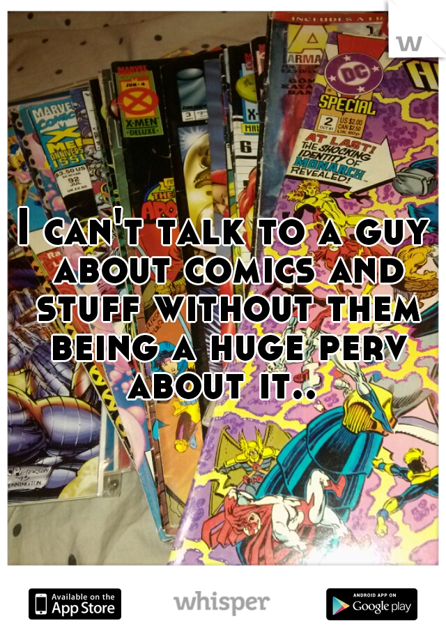 I can't talk to a guy about comics and stuff without them being a huge perv about it.. 