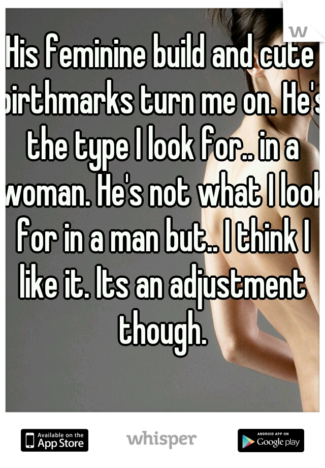 His feminine build and cute birthmarks turn me on. He's the type I look for.. in a woman. He's not what I look for in a man but.. I think I like it. Its an adjustment though.