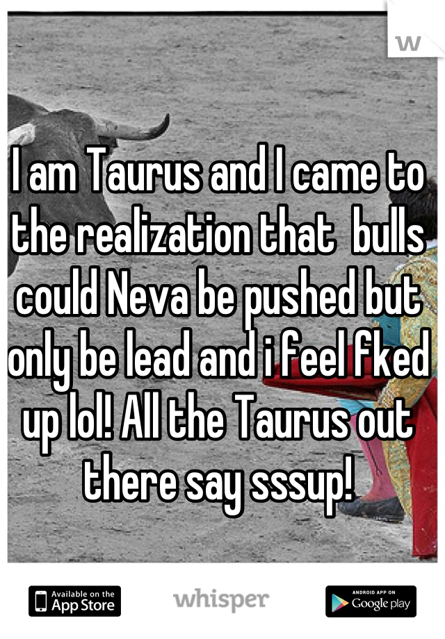 I am Taurus and I came to the realization that  bulls could Neva be pushed but only be lead and i feel fked up lol! All the Taurus out there say sssup!