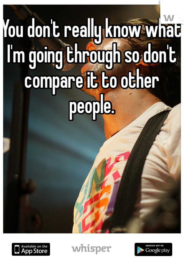 You don't really know what I'm going through so don't compare it to other people. 