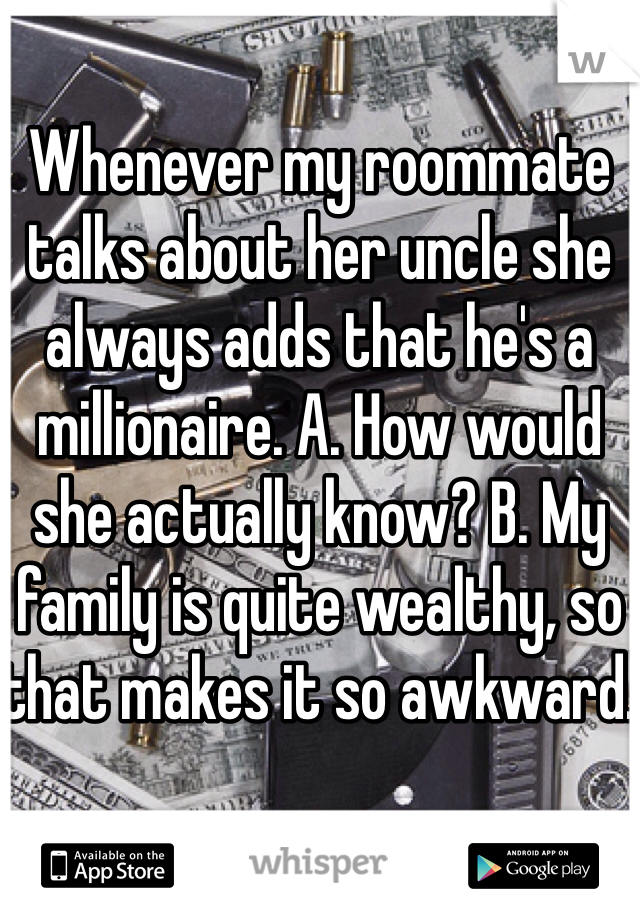 Whenever my roommate talks about her uncle she always adds that he's a millionaire. A. How would she actually know? B. My family is quite wealthy, so that makes it so awkward. 