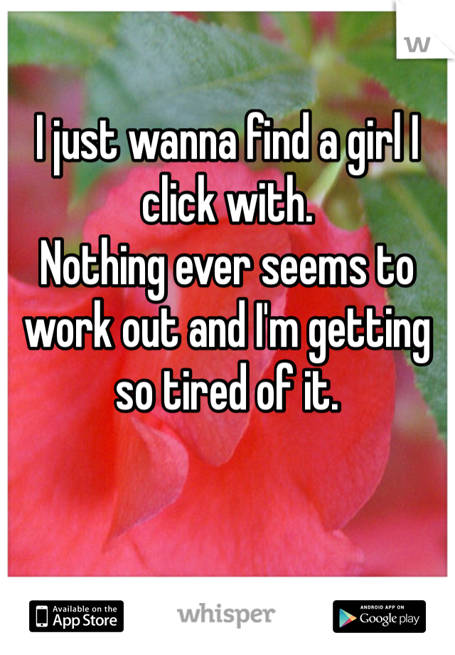I just wanna find a girl I click with. 
Nothing ever seems to work out and I'm getting so tired of it. 