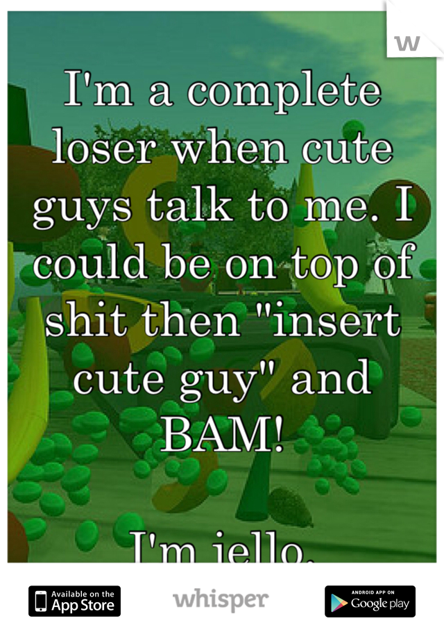 I'm a complete loser when cute guys talk to me. I could be on top of shit then "insert cute guy" and BAM! 

I'm jello. 