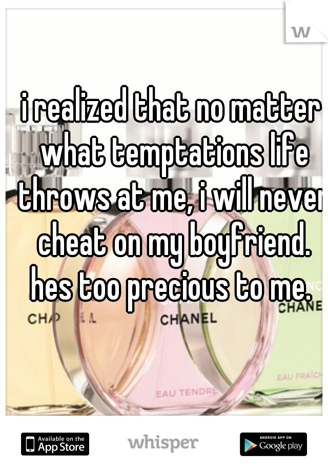 i realized that no matter what temptations life throws at me, i will never cheat on my boyfriend. hes too precious to me. 