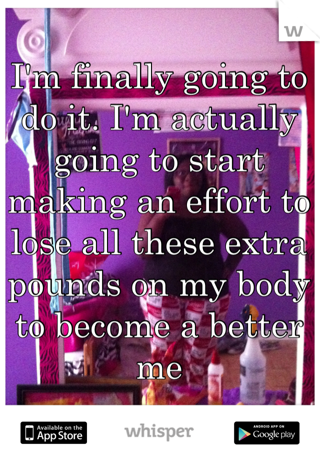 I'm finally going to do it. I'm actually going to start making an effort to lose all these extra pounds on my body to become a better me