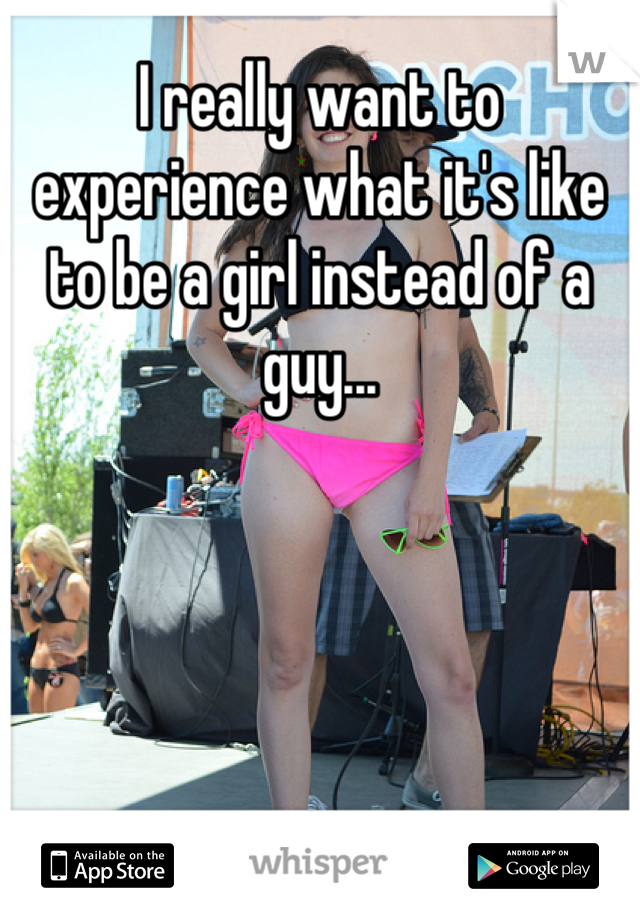 I really want to experience what it's like to be a girl instead of a guy...
